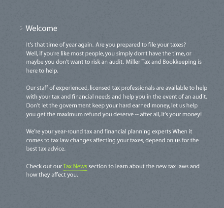 It's that time of year again.  Are you prepared to file your taxes? Well, if youre like most people, you simply dont have the time, or maybe you dont want to risk an audit.  Miller Tax and Bookkeeping is here to help. Our staff of experienced, licensed tax professionals are available to help with your tax and financial needs and help you in the event of an audit. Dont let the government keep your hard earned money, let us help you get the maximum refund you deserve -- after all, its your money! We're your year-round tax and financial planning experts When it comes to tax law changes affecting your taxes, depend on us for the best tax advice. Check out our Tax News section to learn about the new tax laws and how they affect you.